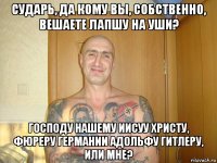 cударь, да кому вы, собственно, вешаете лапшу на уши? господу нашему иисуу христу, фюреру германии адольфу гитлеру, или мне?
