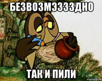 безвозмэззздно так и пили