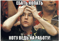 ебать копать коту ведь на работу!