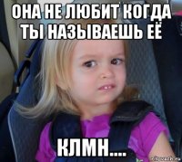 она не любит когда ты называешь её клмн....