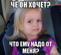 чё он хочет? что ему надо от меня?