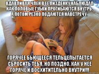 вдавливая член в ее пизденку наблюдал как половые губки прогибаются внутрь, а потом резко подаются навстречу. горячее бьющееся тельцепытается сбросить тебя, но поздно. как у нее горяче и восхитительно внутри!!!