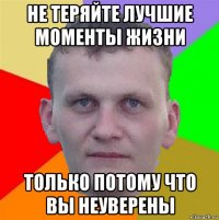 не теряйте лучшие моменты жизни только потому что вы неуверены