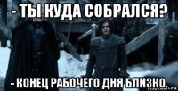 - ты куда собрался? - конец рабочего дня близко.