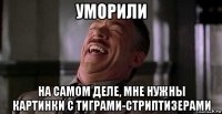 уморили на самом деле, мне нужны картинки с тиграми-стриптизерами