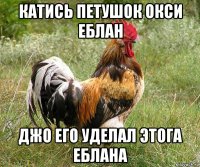 катись петушок окси еблан джо его уделал этога еблана