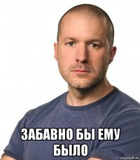  забавно бы ему было