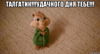 талгатик!!!удачного дня тебе!!! 
