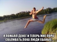  я помаял денег и теперь мне пора сваливать,пока люди ебаные!