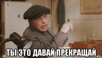  ты это давай прекращай