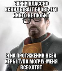 барни классно вскидывает бровь-его никто не любит я на протяжении всей игры тупо молчу-меня все хотят