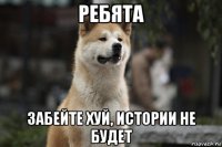 ребята забейте хуй, истории не будет