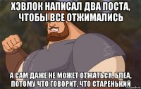 хэвлок написал два поста, чтобы все отжимались а сам даже не может отжаться, блеа, потому что говорит, что старенький