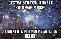 сестра-это тот человек который может защитить и я могу убить за неё!!!!!