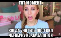 тот момент, когда учитель поствил четверку из-за запятой