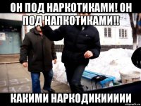 он под наркотиками! он под напкотиками!! какими наркодикиииии