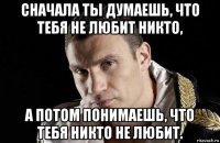 сначала ты думаешь, что тебя не любит никто, а потом понимаешь, что тебя никто не любит.