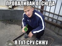 проваливай отсюда- я тут сру сижу