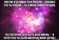 ureyim, я безумно тебя люблю:* спасибо что ты рядом:** ты у меня самая лучшая, та с которой хочу быть всю жизнь:*** и хочу чтоб ты была матерью моих детей:)