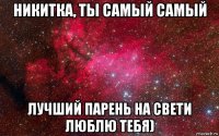 никитка, ты самый самый лучший парень на свети люблю тебя)