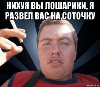 нихуя вы лошарики, я развел вас на соточку 