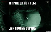 я пришол не к тебе , а к твоему сердцу