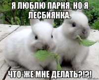 я люблю парня. но я лесбиянка. что-же мне делать?!?!