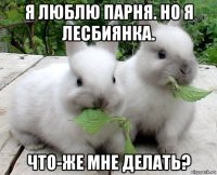 я люблю парня. но я лесбиянка. что-же мне делать?