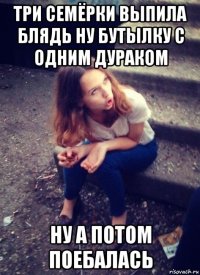 три семёрки выпила блядь ну бутылку с одним дураком ну а потом поебалась