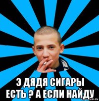  э дядя сигары есть ? а если найду