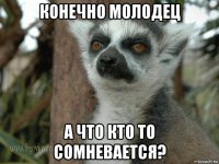 конечно молодец а что кто то сомневается?