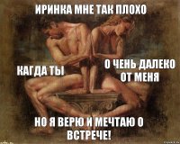 Иринка мне так плохо Кагда ты о чень далеко от меня Но я верю и мечтаю о встрече!