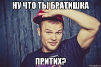 ну что ты братишка притих?