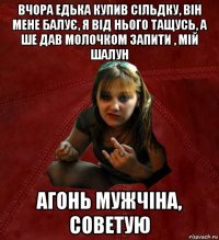 вчора едька купив сільдку, він мене балує, я від нього тащусь, а ше дав молочком запити , мій шалун агонь мужчіна, советую