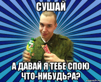 сушай а давай я тебе спою что-нибудь?а?