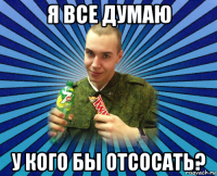 я все думаю у кого бы отсосать?