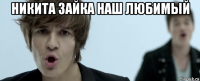никита зайка наш любимый 