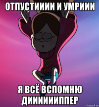 отпустииии и умриии я всё вспомню дииииииппер