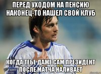 перед уходом на пенсию наконец-то нашел свой клуб когда тебе даже сам президент после матча наливает