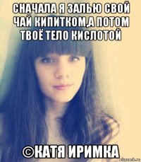 сначала я залью свой чай кипитком,а потом твоё тело кислотой ©катя иримка