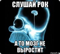 слушай рок а то мозг не выростит