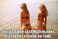  когда джон был маленький с кудрявой головой, он тоже....
