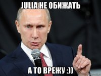 julia не обижать а то врежу :))