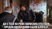  да у тебя на роже написано,что твои предки людоедами были блять!?