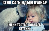 сени сагындым куанар мени тастап баскага кеттин(