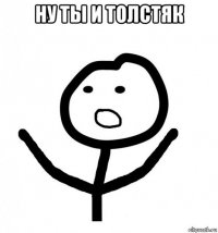 ну ты и толстяк 