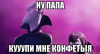 ну папа кууупи мне конфетыя