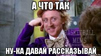 а что так ну-ка давай рассказывай