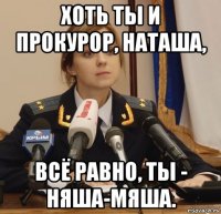 хоть ты и прокурор, наташа, всё равно, ты - няша-мяша.