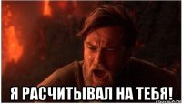  я расчитывал на тебя!
